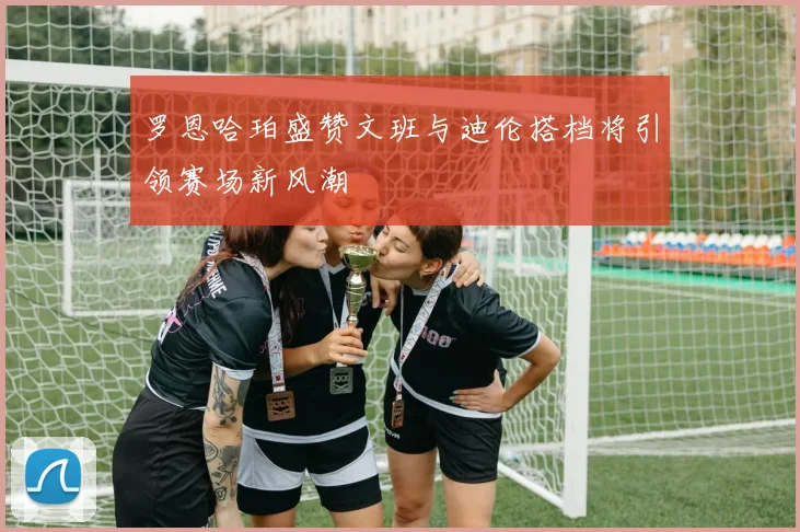 罗恩哈珀盛赞文班与迪伦搭档将引领赛场新风潮