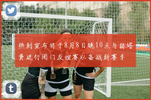 热刺宣布将于8月8日晚10点与赫塔费进行闭门友谊赛以备战新赛季