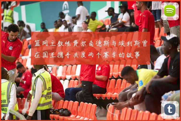 篮网主教练费尔南德斯与埃利斯曾在国王携手共度两个赛季的故事