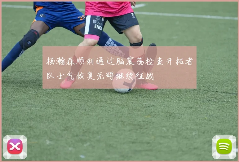 杨瀚森顺利通过脑震荡检查开拓者队士气恢复无碍继续征战