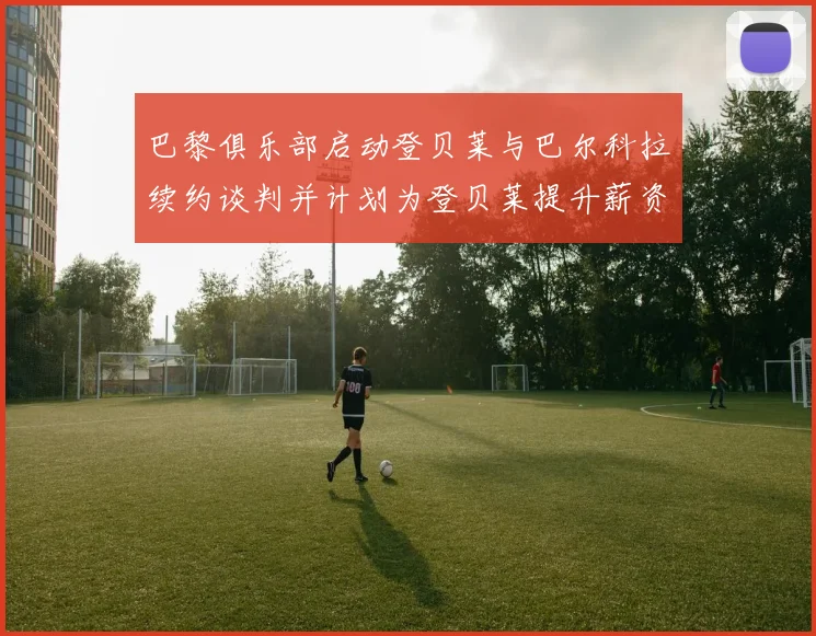 巴黎俱乐部启动登贝莱与巴尔科拉续约谈判并计划为登贝莱提升薪资待遇
