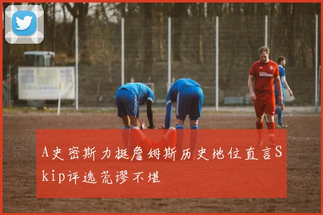 A史密斯力挺詹姆斯历史地位直言Skip评选荒谬不堪