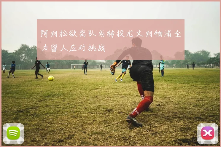 阿利松欲离队或转投尤文利物浦全力留人应对挑战