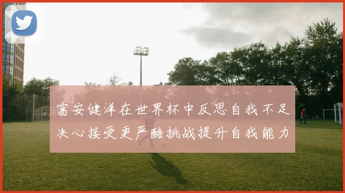 富安健洋在世界杯中反思自我不足决心接受更严酷挑战提升自我能力