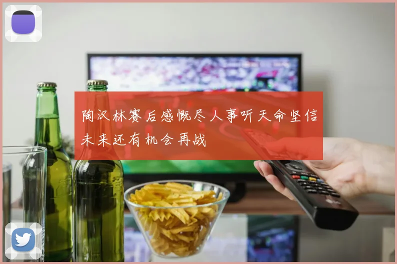 陶汉林赛后感慨尽人事听天命坚信未来还有机会再战