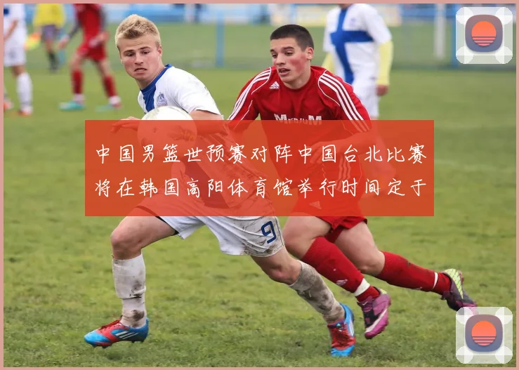 中国男篮世预赛对阵中国台北比赛将在韩国高阳体育馆举行时间定于7月6日