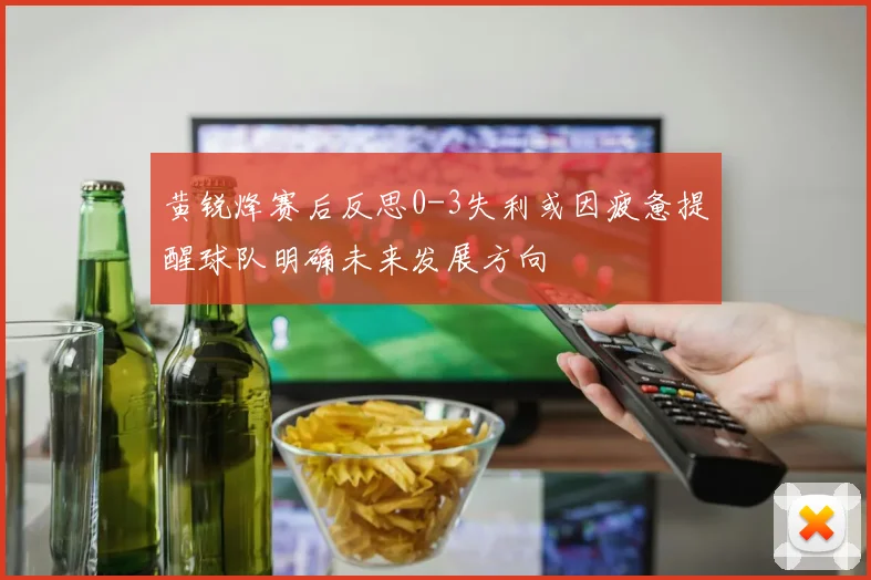 黄锐烽赛后反思0-3失利或因疲惫提醒球队明确未来发展方向