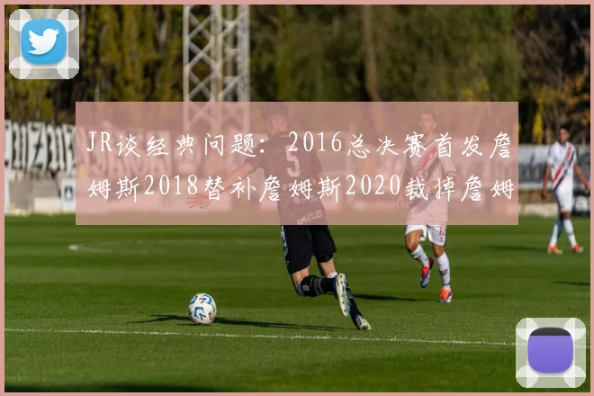 JR谈经典问题：2016总决赛首发詹姆斯2018替补詹姆斯2020裁掉詹姆斯的背后故事