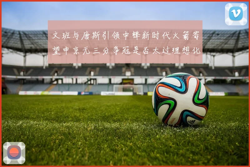 文班与唐斯引领中锋新时代火箭寄望申京无三分争冠是否太过理想化