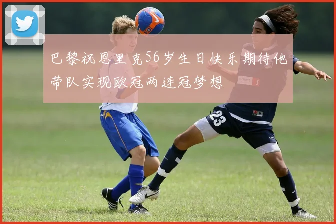 巴黎祝恩里克56岁生日快乐期待他带队实现欧冠两连冠梦想