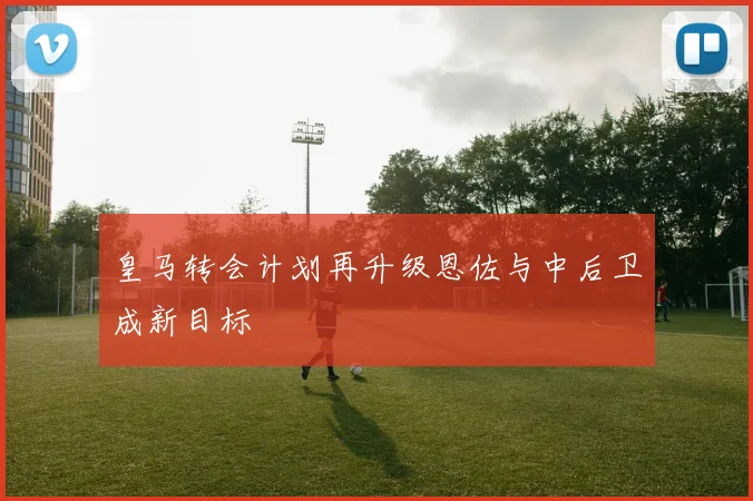 皇马转会计划再升级恩佐与中后卫成新目标