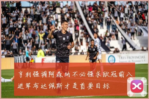 亨利强调阿森纳不必强求欧冠前八进军布达佩斯才是首要目标