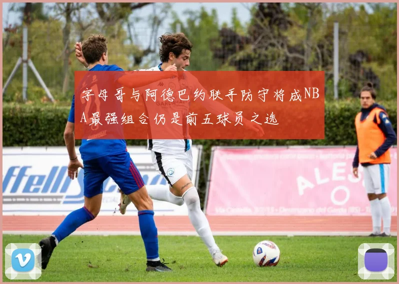 字母哥与阿德巴约联手防守将成NBA最强组合仍是前五球员之选