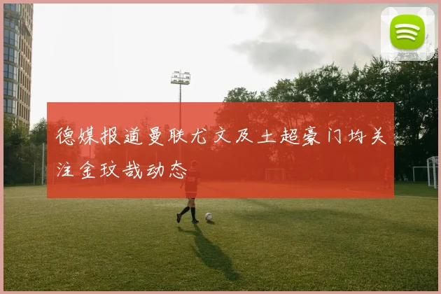 德媒报道曼联尤文及土超豪门均关注金玟哉动态