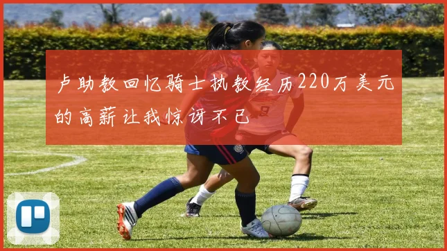 卢助教回忆骑士执教经历220万美元的高薪让我惊讶不已