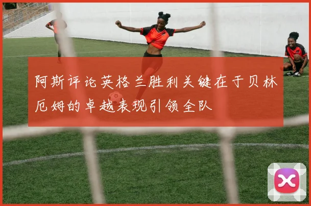 阿斯评论英格兰胜利关键在于贝林厄姆的卓越表现引领全队