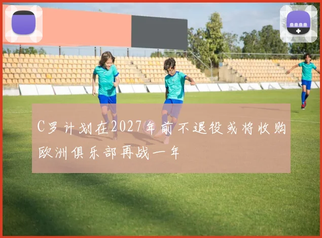 C罗计划在2027年前不退役或将收购欧洲俱乐部再战一年