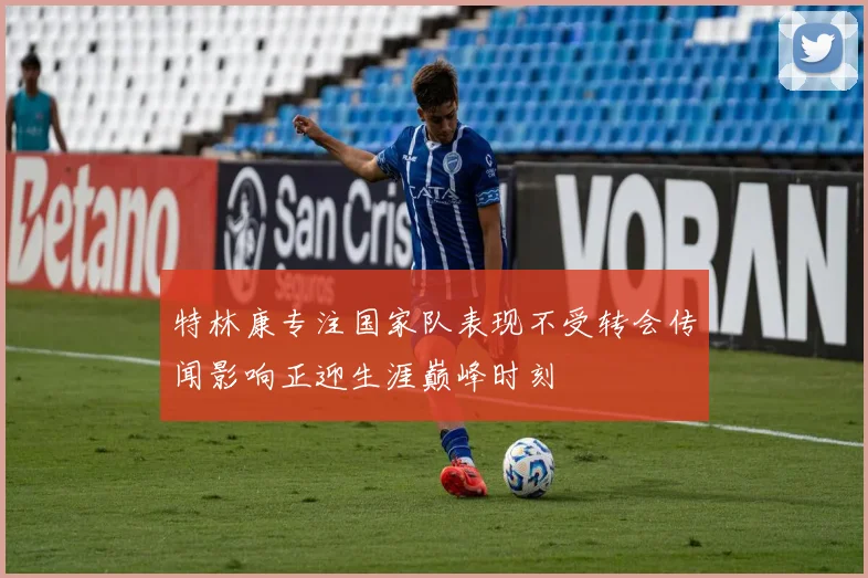 特林康专注国家队表现不受转会传闻影响正迎生涯巅峰时刻