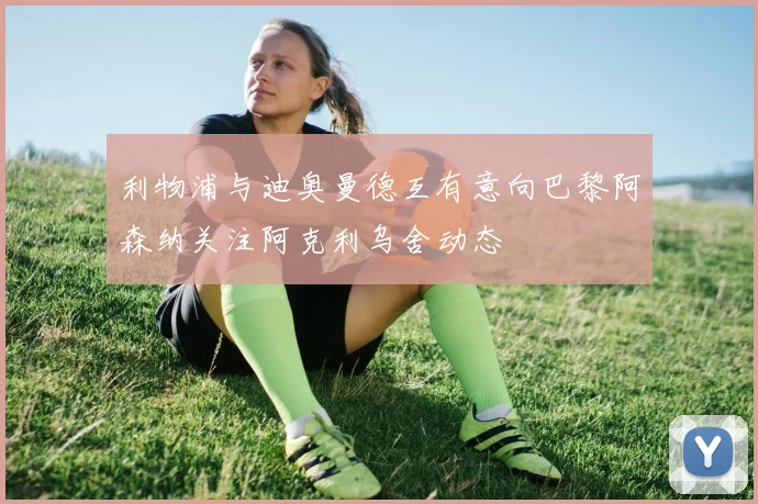 利物浦与迪奥曼德互有意向巴黎阿森纳关注阿克利乌舍动态